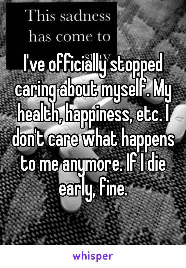 I've officially stopped caring about myself. My health, happiness, etc. I don't care what happens to me anymore. If I die early, fine. 