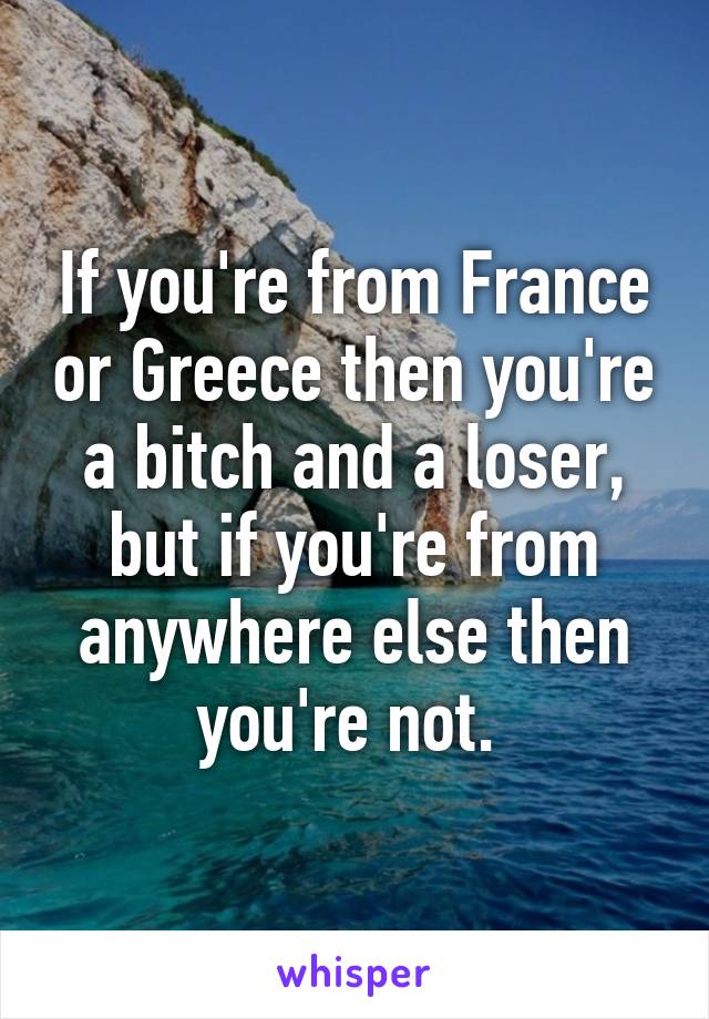 If you're from France or Greece then you're a bitch and a loser, but if you're from anywhere else then you're not. 