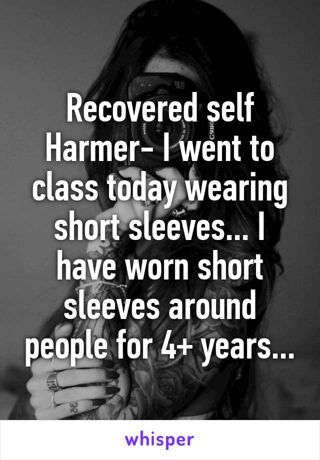 Recovered self Harmer- I went to class today wearing short sleeves... I have worn short sleeves around people for 4+ years...