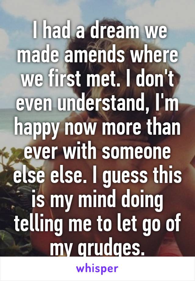  I had a dream we made amends where we first met. I don't even understand, I'm happy now more than ever with someone else else. I guess this is my mind doing telling me to let go of my grudges.