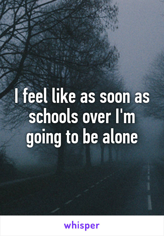 I feel like as soon as schools over I'm going to be alone