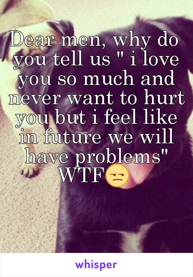 Dear men, why do you tell us " i love you so much and never want to hurt you but i feel like in future we will have problems"
WTF😒