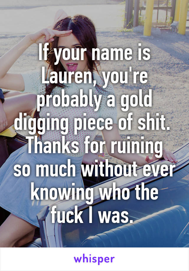 If your name is Lauren, you're probably a gold digging piece of shit. 
Thanks for ruining so much without ever knowing who the fuck I was. 