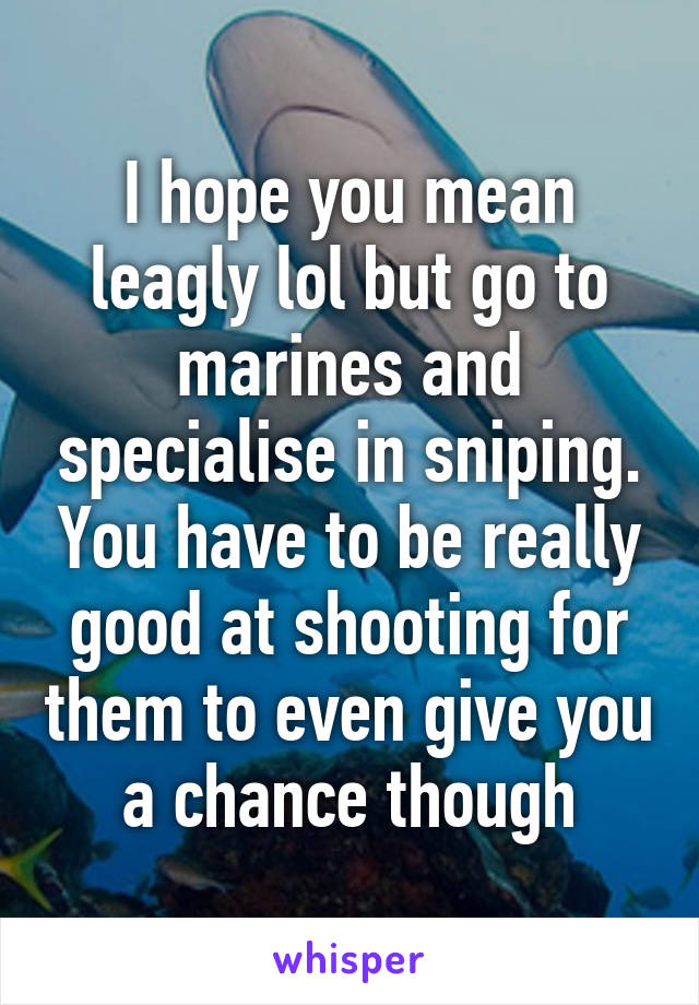 I hope you mean leagly lol but go to marines and specialise in sniping. You have to be really good at shooting for them to even give you a chance though