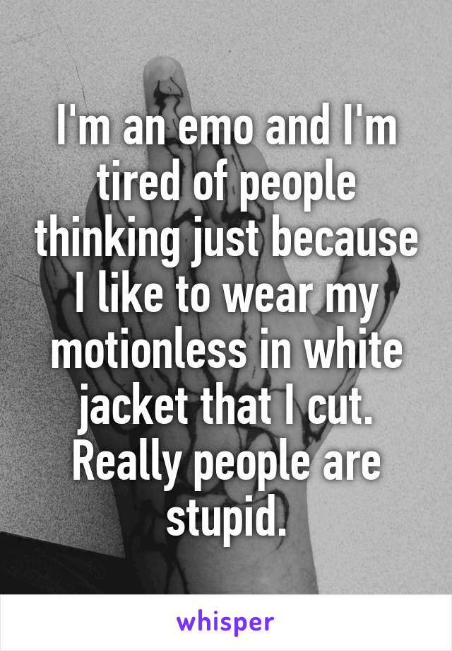 I'm an emo and I'm tired of people thinking just because I like to wear my motionless in white jacket that I cut. Really people are stupid.