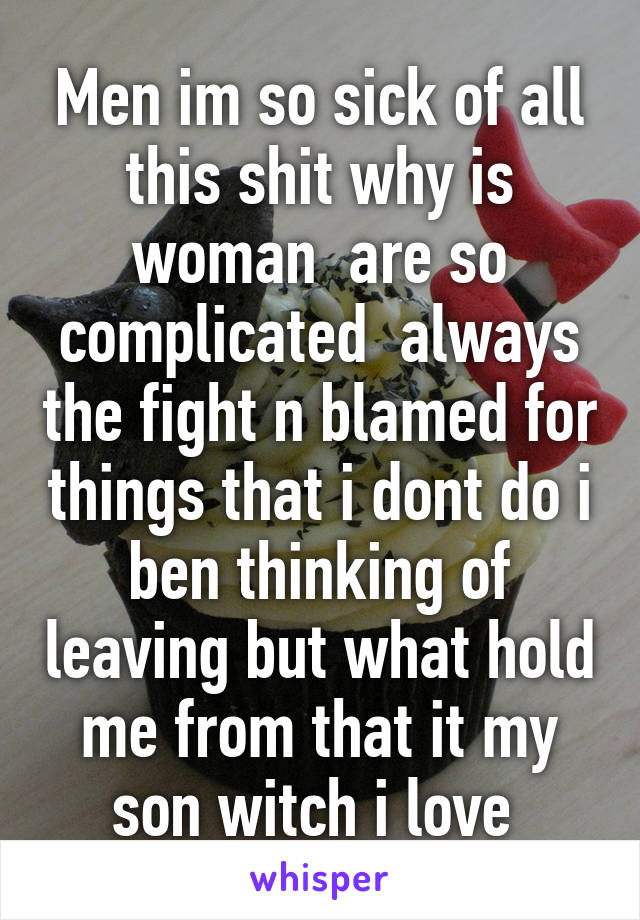 Men im so sick of all this shit why is woman  are so complicated  always the fight n blamed for things that i dont do i ben thinking of leaving but what hold me from that it my son witch i love 