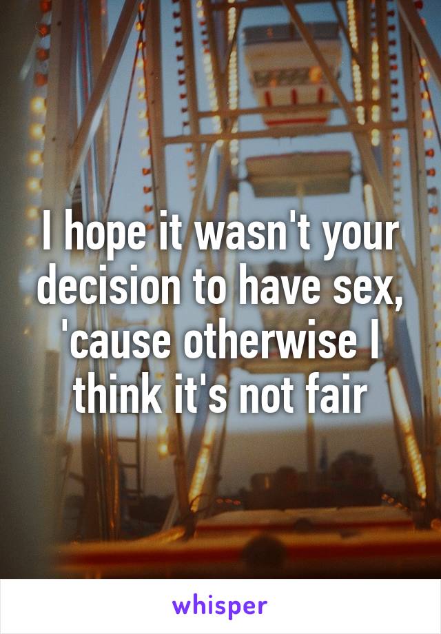 I hope it wasn't your decision to have sex, 'cause otherwise I think it's not fair