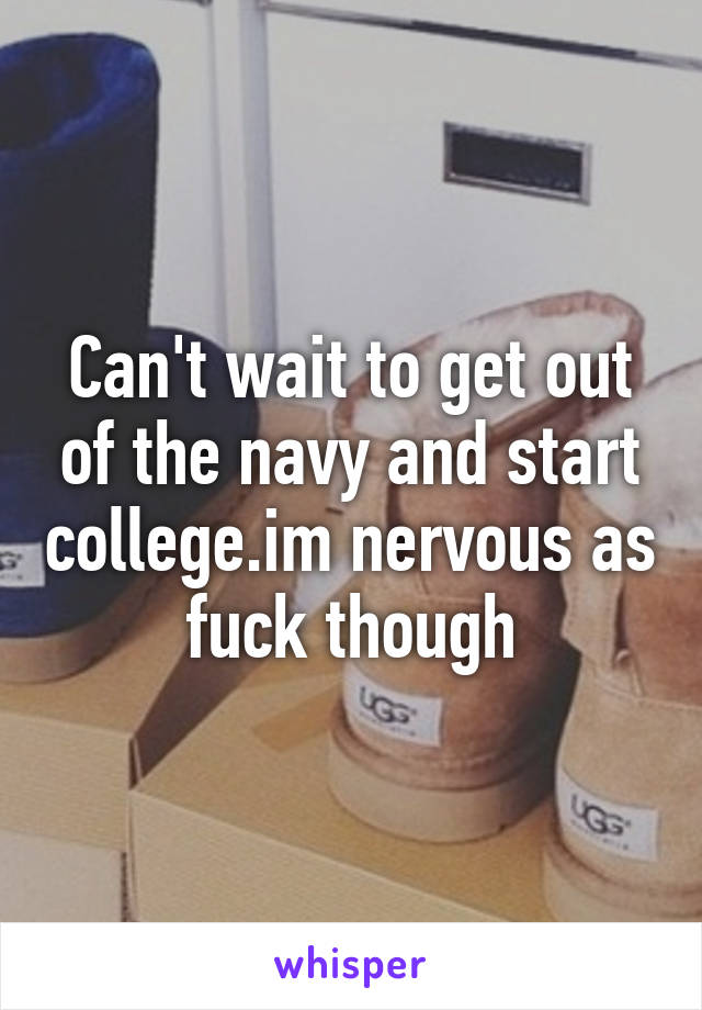 Can't wait to get out of the navy and start college.im nervous as fuck though