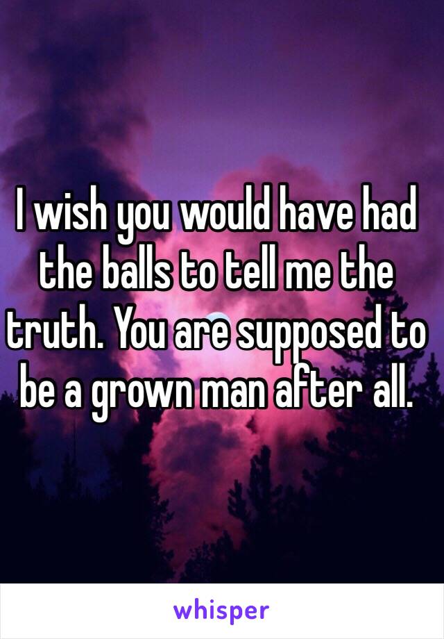 I wish you would have had the balls to tell me the truth. You are supposed to be a grown man after all. 