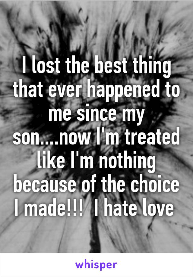 I lost the best thing that ever happened to me since my son....now I'm treated like I'm nothing because of the choice I made!!!  I hate love 