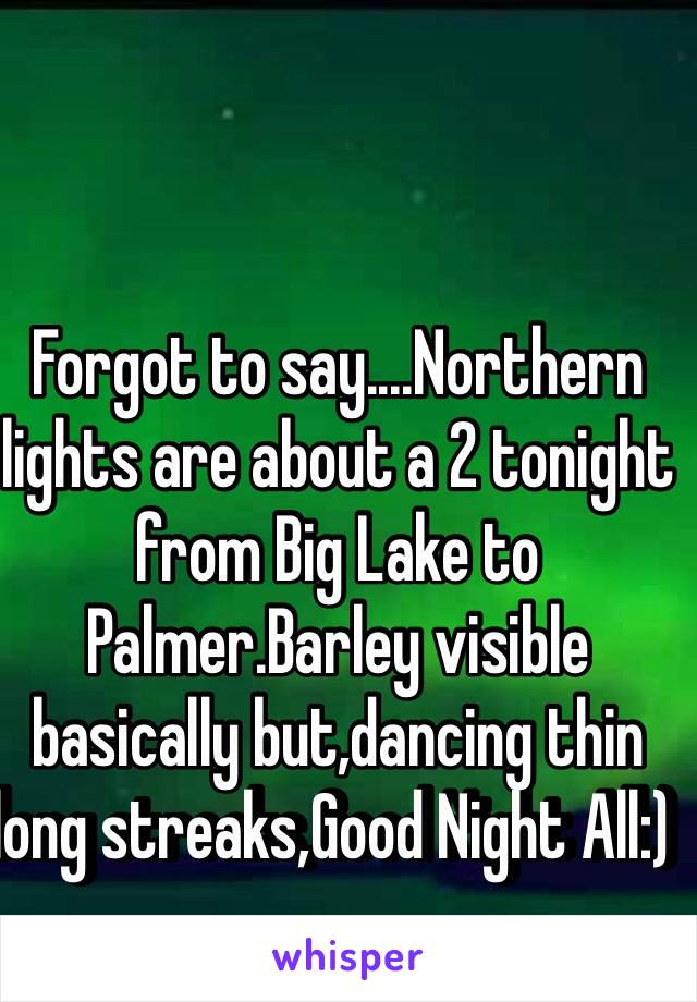 Forgot to say....Northern lights are about a 2 tonight from Big Lake to Palmer.Barley visible basically but,dancing thin long streaks,Good Night All:)  