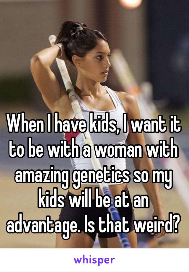 When I have kids, I want it to be with a woman with amazing genetics so my kids will be at an advantage. Is that weird?