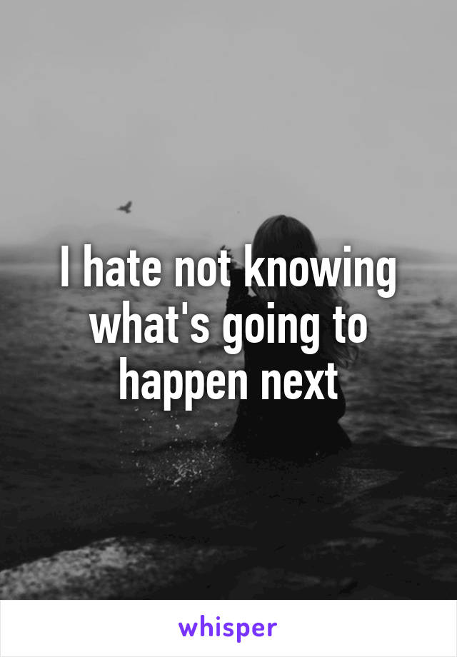 I hate not knowing what's going to happen next