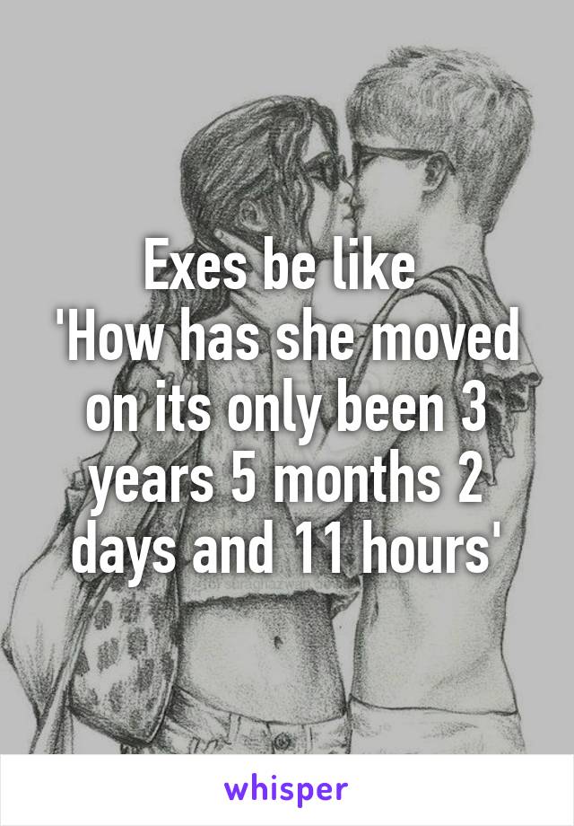 Exes be like 
'How has she moved on its only been 3 years 5 months 2 days and 11 hours'