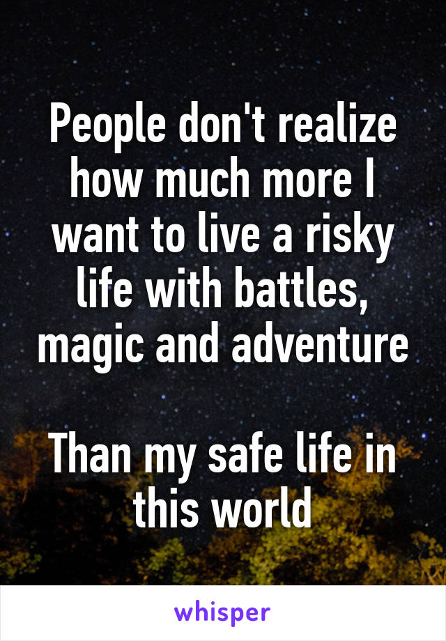 People don't realize how much more I want to live a risky life with battles, magic and adventure

Than my safe life in this world