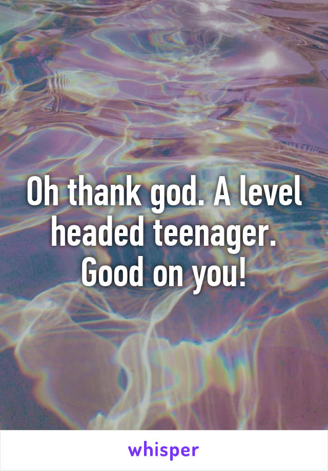 Oh thank god. A level headed teenager. Good on you!