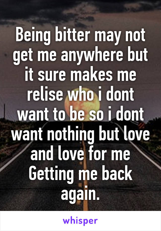 Being bitter may not get me anywhere but it sure makes me relise who i dont want to be so i dont want nothing but love and love for me
Getting me back again.