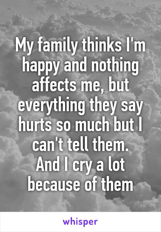 My family thinks I'm happy and nothing affects me, but everything they say hurts so much but I can't tell them.
And I cry a lot because of them