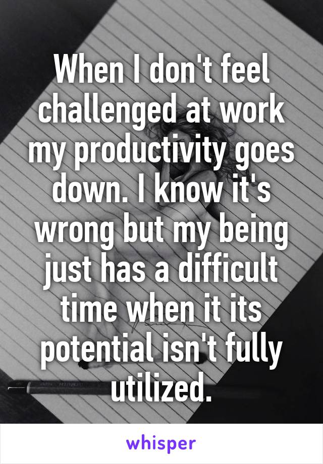 When I don't feel challenged at work my productivity goes down. I know it's wrong but my being just has a difficult time when it its potential isn't fully utilized.