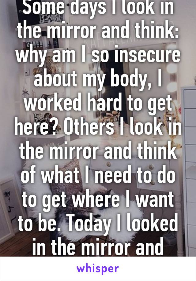 Some days I look in the mirror and think: why am I so insecure about my body, I worked hard to get here? Others I look in the mirror and think of what I need to do to get where I want to be. Today I looked in the mirror and thought neither. 