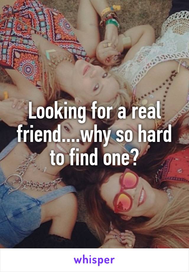 Looking for a real friend....why so hard to find one?