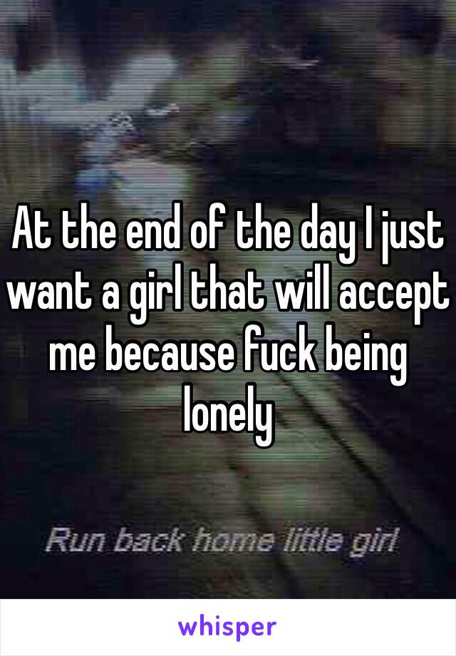 At the end of the day I just want a girl that will accept me because fuck being lonely 