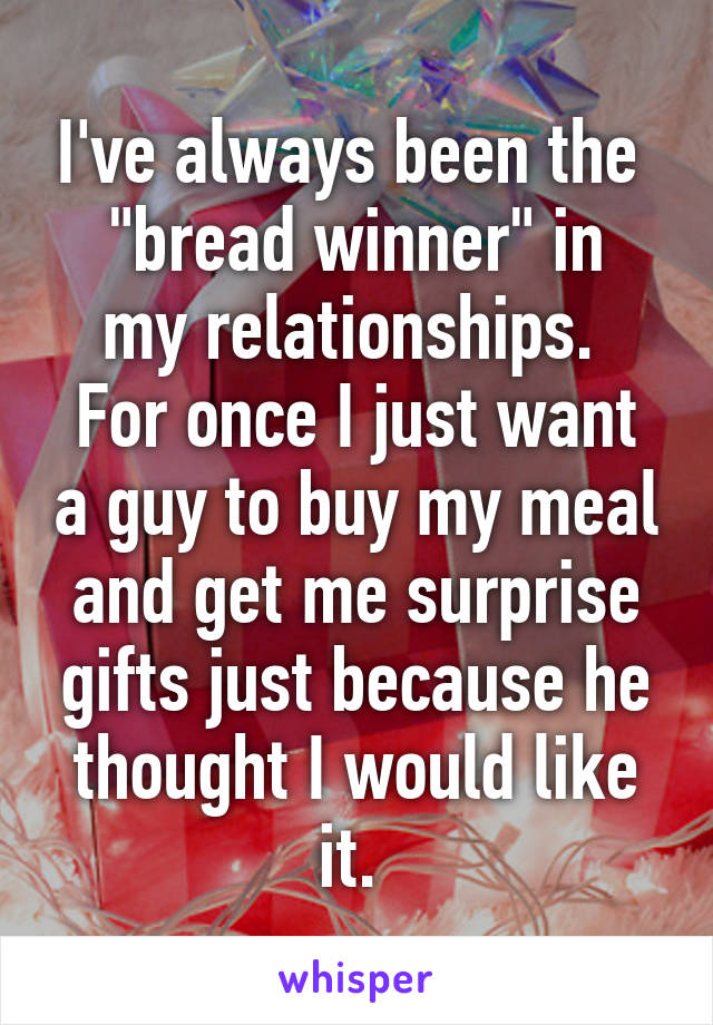 I've always been the 
"bread winner" in my relationships. 
For once I just want a guy to buy my meal and get me surprise gifts just because he thought I would like it. 