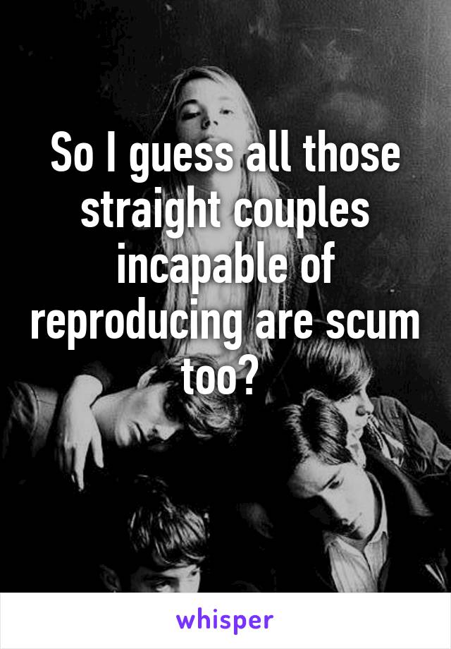 So I guess all those straight couples incapable of reproducing are scum too? 

