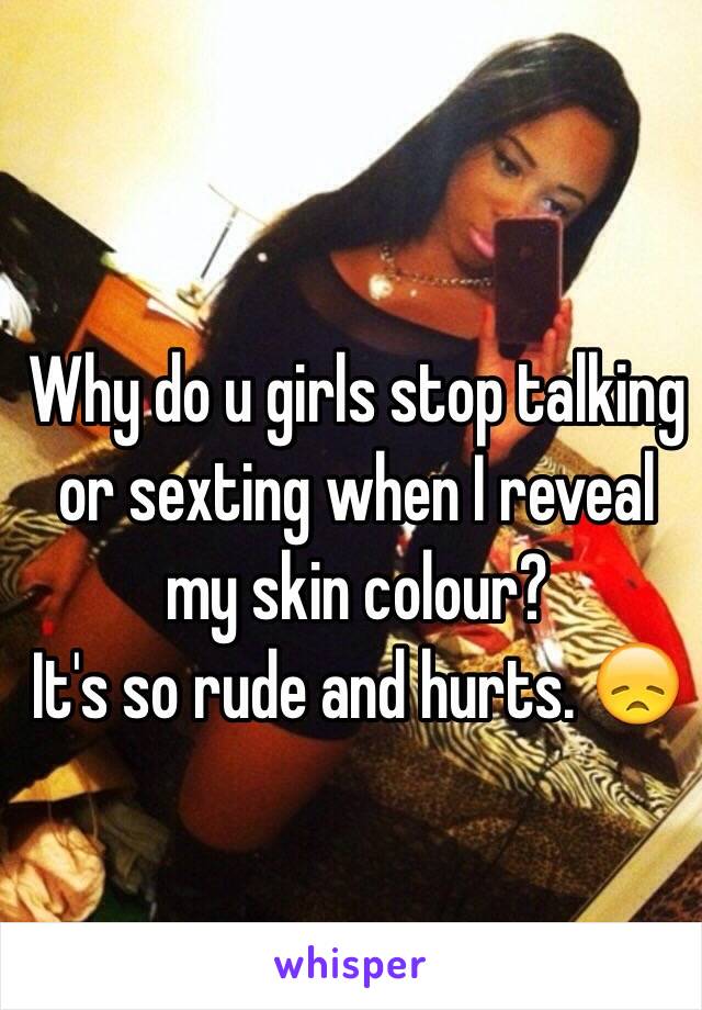 Why do u girls stop talking or sexting when I reveal my skin colour? 
It's so rude and hurts. 😞