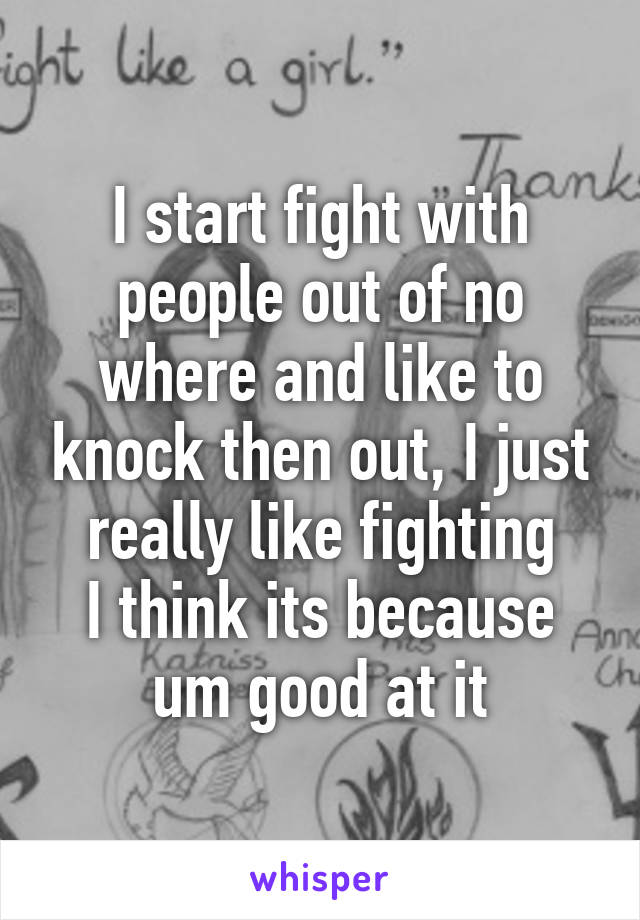 I start fight with people out of no where and like to knock then out, I just really like fighting
I think its because um good at it