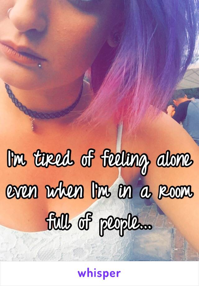 I'm tired of feeling alone even when I'm in a room full of people...