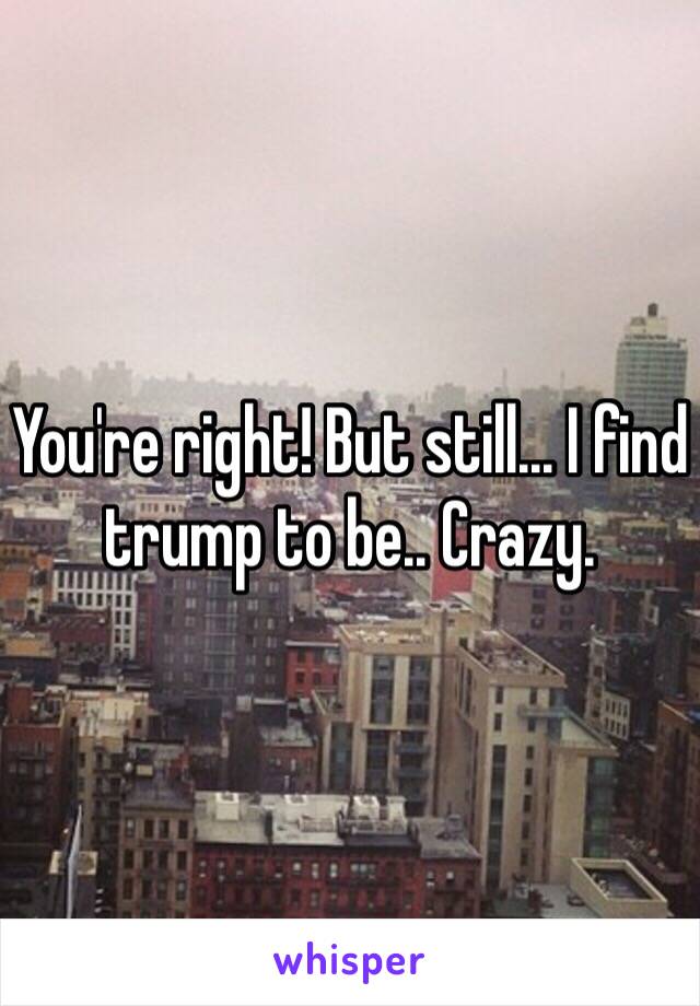 You're right! But still... I find trump to be.. Crazy. 