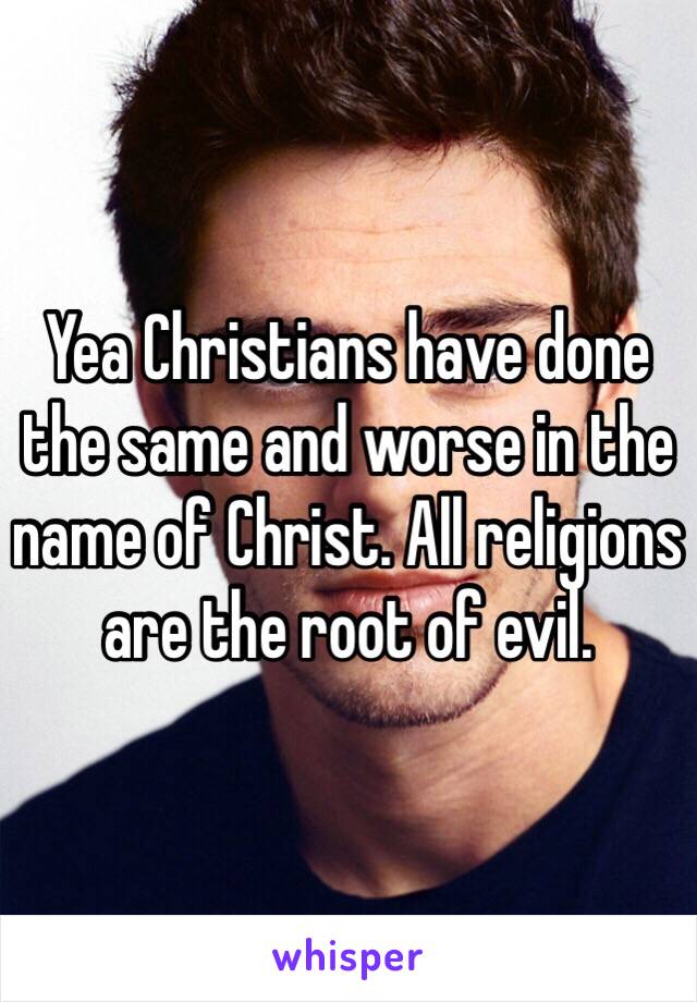 Yea Christians have done the same and worse in the name of Christ. All religions are the root of evil. 