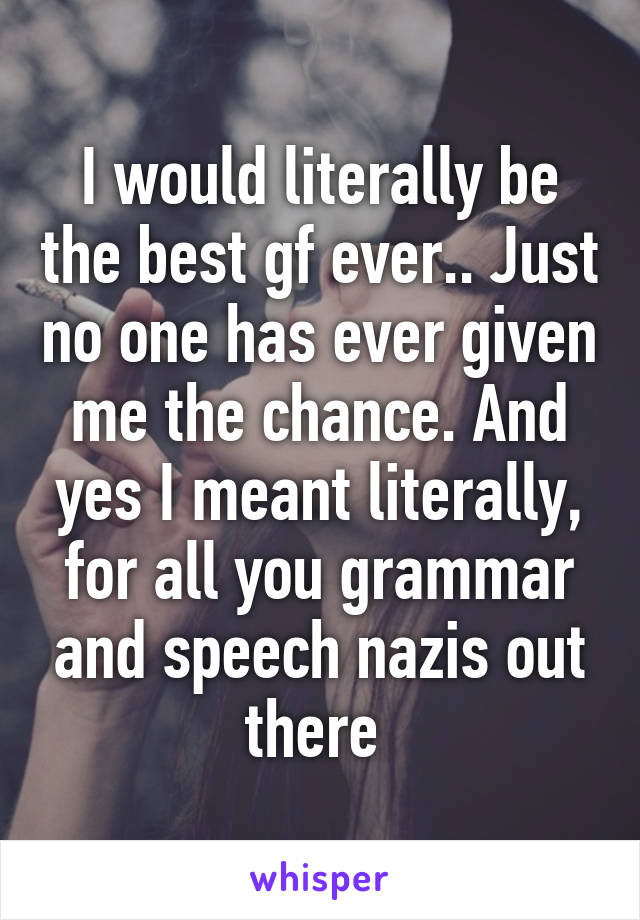 I would literally be the best gf ever.. Just no one has ever given me the chance. And yes I meant literally, for all you grammar and speech nazis out there 