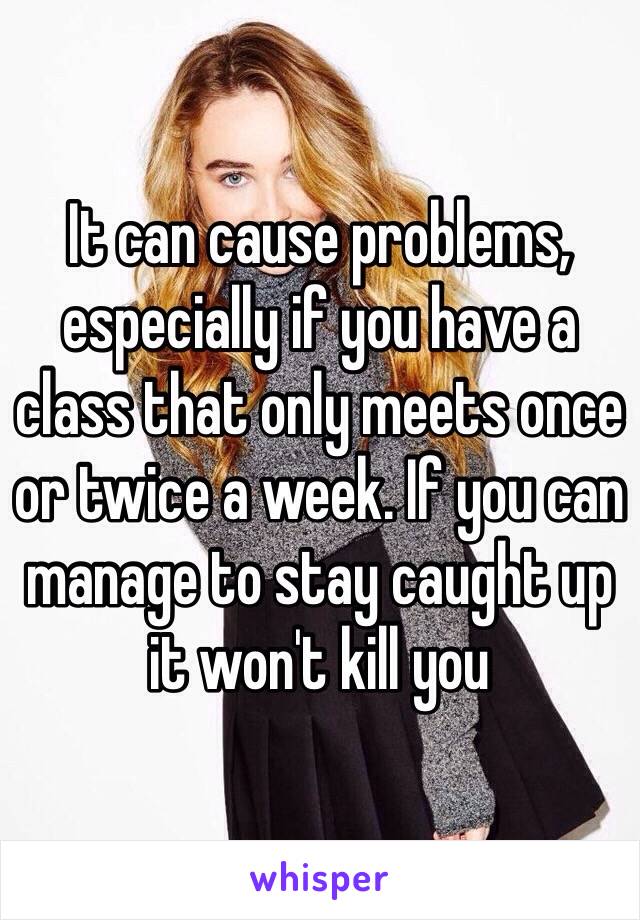 It can cause problems, especially if you have a class that only meets once or twice a week. If you can manage to stay caught up it won't kill you 