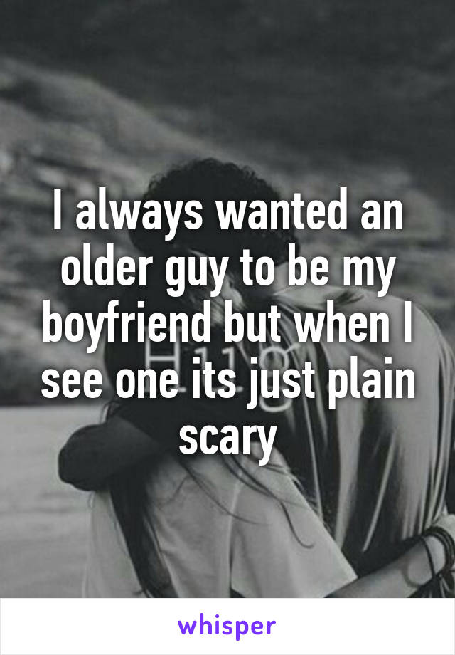 I always wanted an older guy to be my boyfriend but when I see one its just plain scary