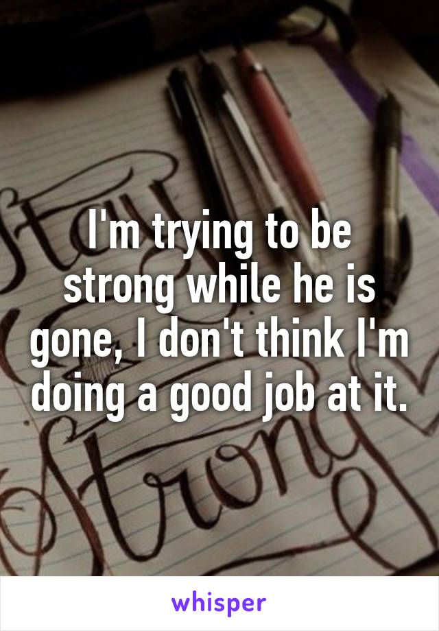 I'm trying to be strong while he is gone, I don't think I'm doing a good job at it.