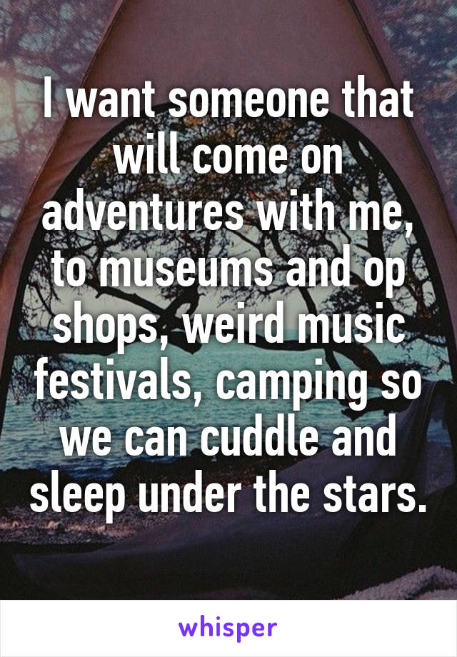 I want someone that will come on adventures with me, to museums and op shops, weird music festivals, camping so we can cuddle and sleep under the stars. 