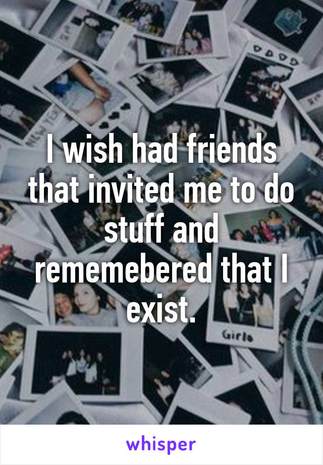 I wish had friends that invited me to do stuff and rememebered that I exist.