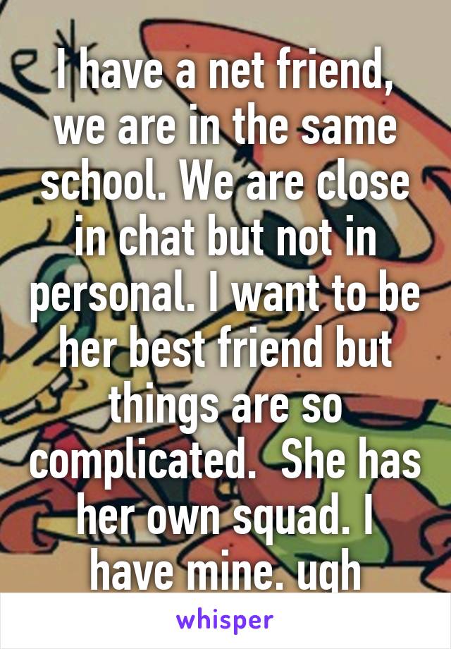 I have a net friend, we are in the same school. We are close in chat but not in personal. I want to be her best friend but things are so complicated.  She has her own squad. I have mine. ugh