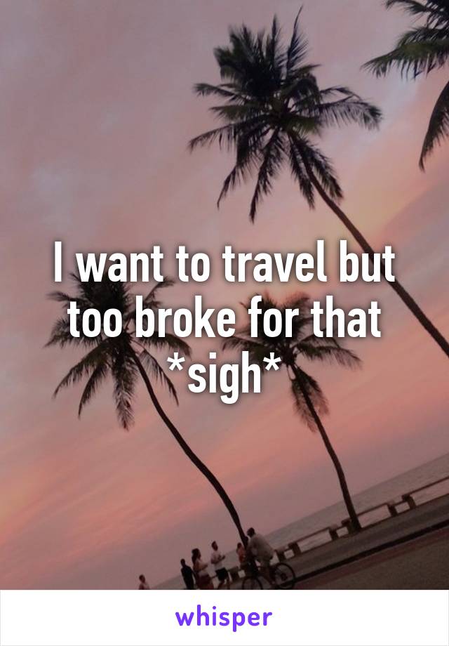 I want to travel but too broke for that *sigh*