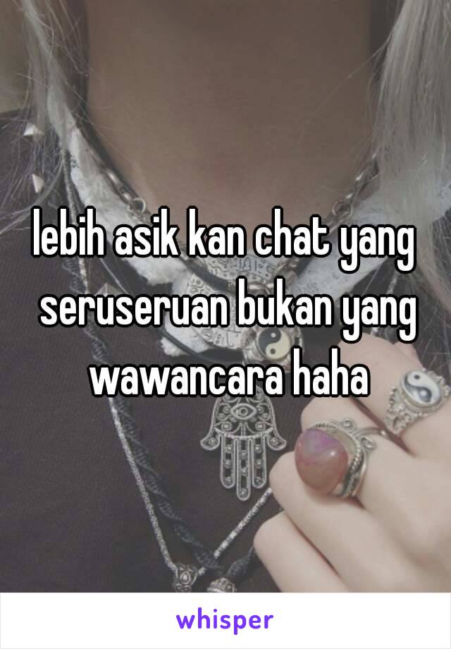 lebih asik kan chat yang seruseruan bukan yang wawancara haha