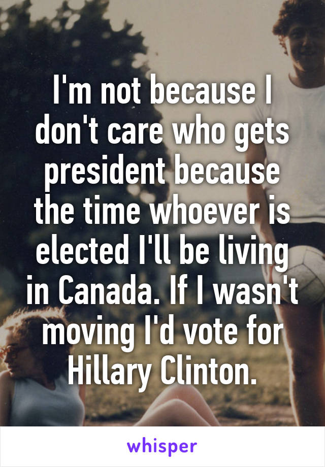 I'm not because I don't care who gets president because the time whoever is elected I'll be living in Canada. If I wasn't moving I'd vote for Hillary Clinton.