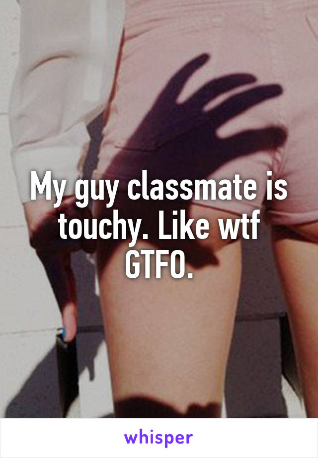 My guy classmate is touchy. Like wtf GTFO.