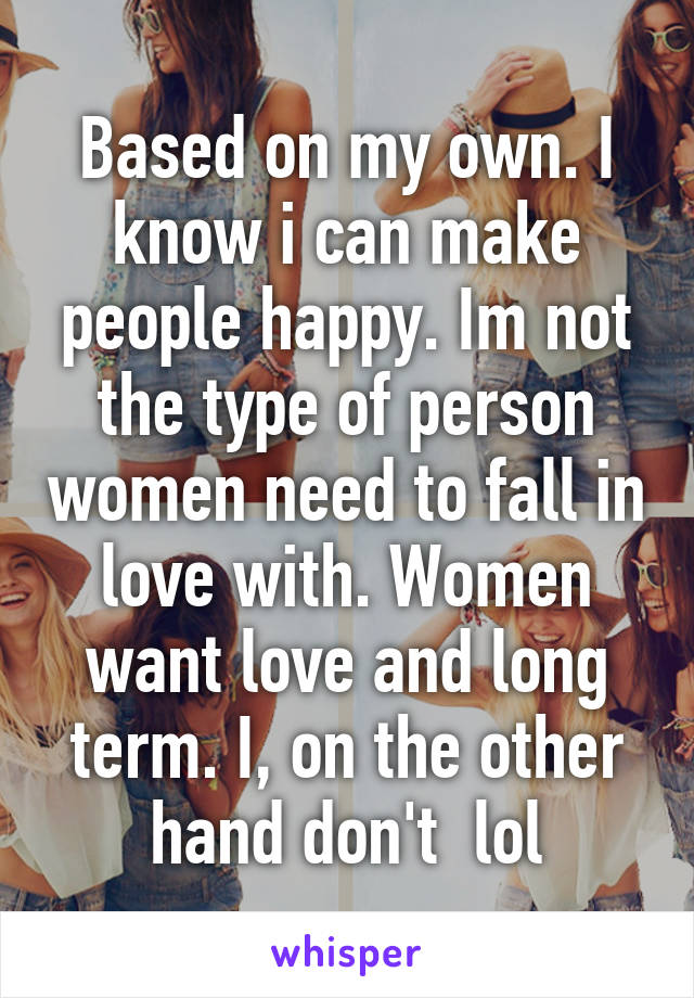 Based on my own. I know i can make people happy. Im not the type of person women need to fall in love with. Women want love and long term. I, on the other hand don't  lol