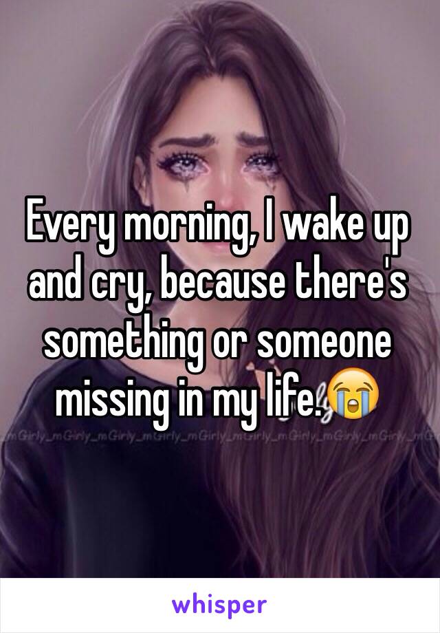 Every morning, I wake up and cry, because there's something or someone missing in my life.😭