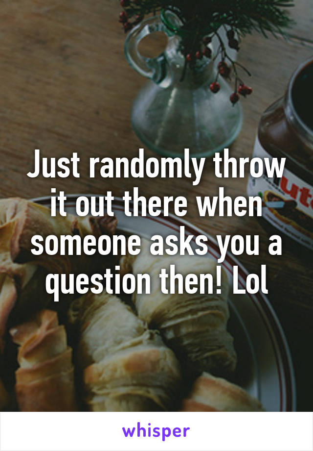 Just randomly throw it out there when someone asks you a question then! Lol