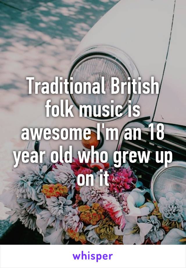 Traditional British folk music is awesome I'm an 18 year old who grew up on it