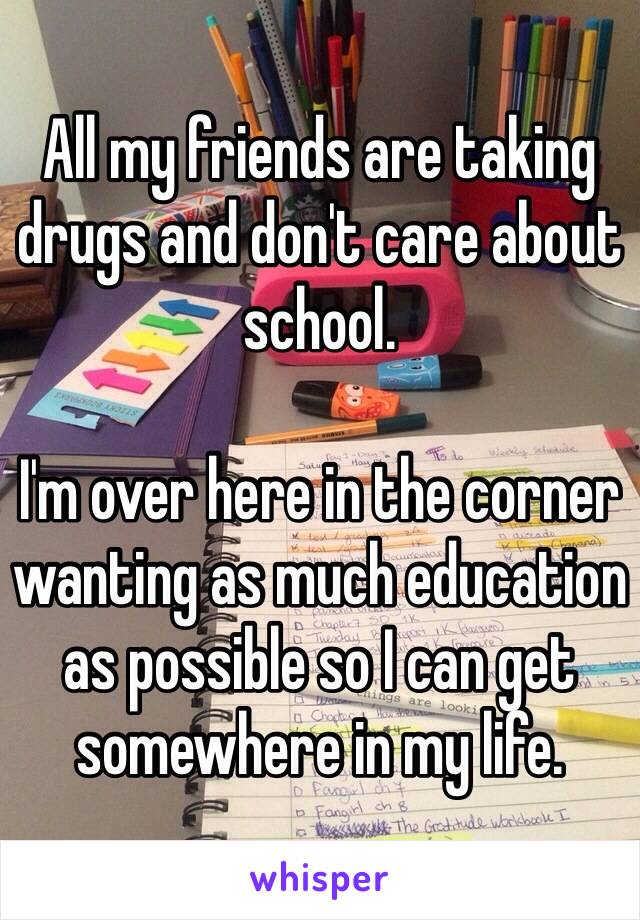 All my friends are taking drugs and don't care about school.

I'm over here in the corner wanting as much education as possible so I can get somewhere in my life.