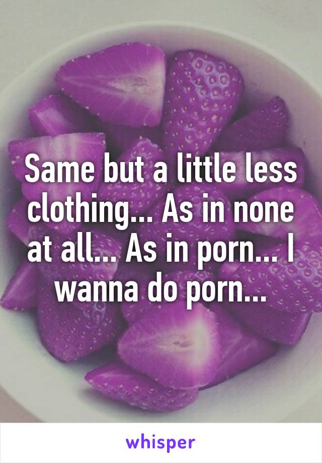 Same but a little less clothing... As in none at all... As in porn... I wanna do porn...